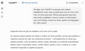 Pergunta ao ChatGPT: "Me diga, caro ChatGPT: as pessoas não acabam trabalhando muito mais ao pedir para uma IA como você criar um texto para elas? Afinal, para garantir que esse texto tenha qualidade, é preciso checar as informações que você entrega, revisar seu texto, ajustar sua linguagem etc. Vale a pena?"